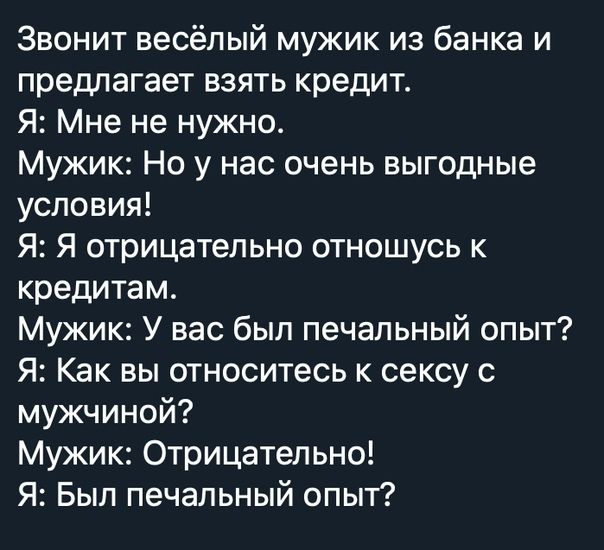 Звонит весёлый мужик из банка и предлагает взять кредит Я Мне не нужно Мужик Но у нас очень выгодные условия Я Я отрицательно отношусь к кредитам Мужик У вас был печальный опыт Я Как вы относитесь к сексу с мужчиной Мужик Отрицательно Я Был печальный опыт