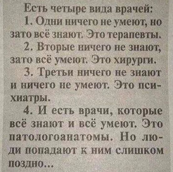 Есть четыре вида враЧёй Одни ничего не умеют зато всё знают Это терапевты 2 Вторые ничего не знают зато всё умеют Это хирурги 3 Третьи ничего не знают и ничего не умеют Это пси хиатры 4 И есть врачи которые всё знают и всё умеют Это патологоанатомы Но лю ди попадают к ним слишком поздно
