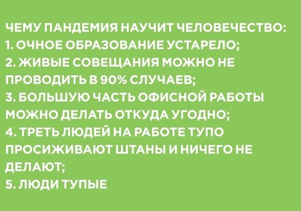 ЧЕМУ ПАНДЕМИЯ НАУЧИТ ЧЕЛОВЕЧЕСТВО 1 ОЧНОЕ ОБРАЗОВАНИЕ УСТАРЕЛО 2 ЖИВЫЕ СОВЕЩАНИЯ МОЖНО НЕ ПРОВОДИТЬ В 90 СЛУЧАЕБ 3 БОЛЬШУЮ ЧАСТЬ ОФИСНОЙ РАБОТЫ МОЖНО ДЕЛАТЬ ОТКУДА УГОДНО 4 ТРЕТЬ ЛЮДЕЙ НА РАБОТЕ ТУПО ПРОСИЖИВАЮТ ШТАНЫ И НИЧЕГО НЕ дЕЛАЮТ 5 ЛЮДИ ТУПЫЕ