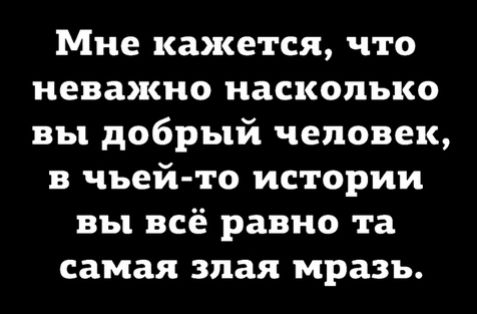 Мне кажется что неважно насколько вы добрый человек в чьей то истории вы всё равно та самая злая мразь