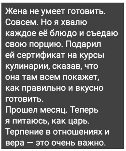 Жена не умеет готовить Совсем Но я хвалю каждое её блюдо и съедаю свою порцию Подарил ей сертификат на курсы кулинарии сказав что она там всем покажет как правильно и вкусно готовить Прошел месяц Теперь я питаюсь как царь Терпение в отношениях и вера это очень важно