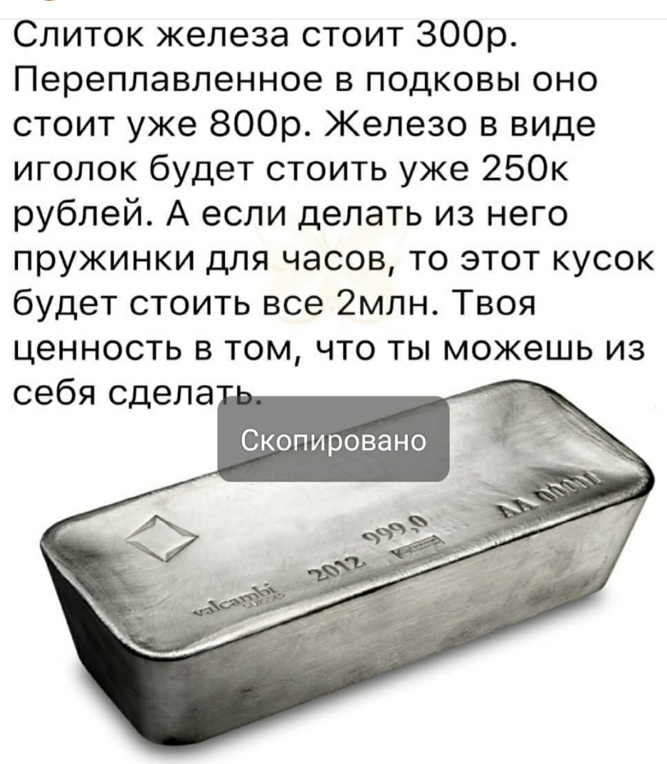Слиток железа стоит ЗООр Переплавленное в подковы оно стоит уже 800р Железо в виде иголок будет стоить уже 250к рублей А если делать из него пружинки для часов то этот кусок будет стоить все 2млн Твоя ценность в том что ты можешь из себя сдела