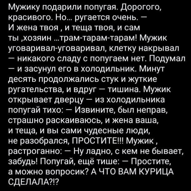 Мужику подарили попугая Дорогого красивого Но ругается очень И жена твоя и теща твоя и сам ты хозяин трам тарамтарам Мужик уговаривал уговаривал клетку накрывал никакого спаду с попугаем нет Подумал и засунул его в холодильник Минут десять продолжались стук и жуткие ругательства и вдруг тишина Мужик открывает дверцу из холодильника попугай тихо Извините был неправ страшно раскаиваюсь и жена ваша и