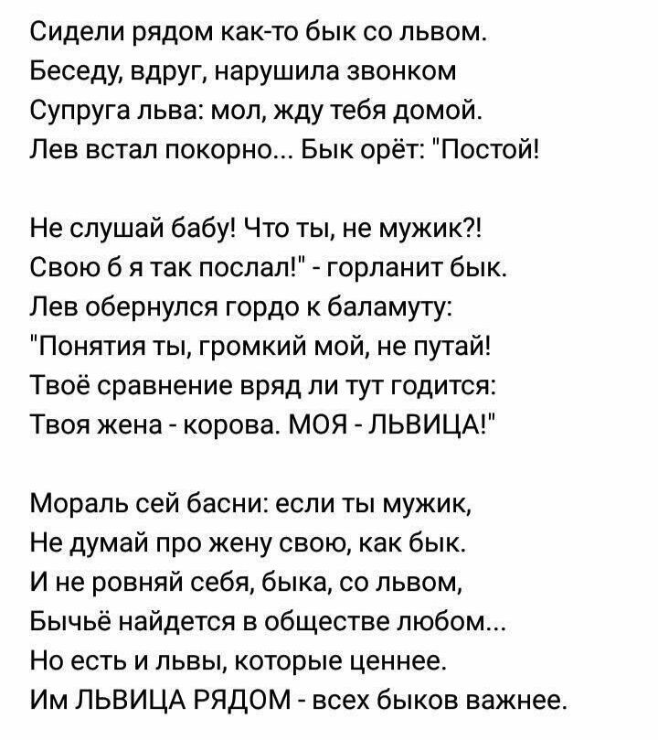 Сидели рядом как то бык со львом Беседу вдруг нарушила звонком Супруга льва мол жду тебя домой Лев встал покорно Бык орёт Постой Не слушай бабу Что ты не мужик Свою б я так послал горланит бык Лев обернулся гордо к баламуту Понятия ты громкий мой не путай Твоё сравнение вряд ли тут годится Твоя жена корова МОЯ ЛЬВИЦА Мораль сей басни если ты мужик Не думай про жену свою как бык И не ровняй себя бы