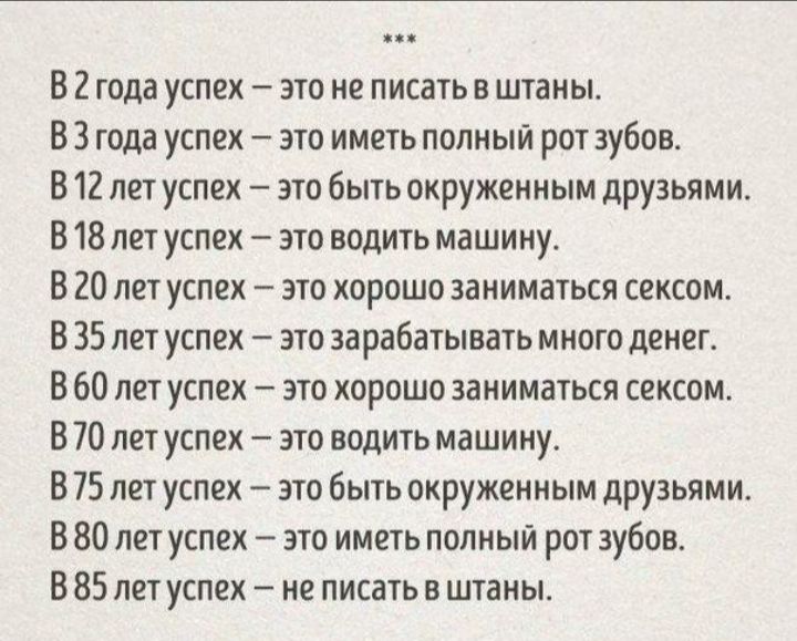 В 2 года успех это не писать в штаны В 3 года успех _ это иметь полный рот зубов В 12 лет успех это быть окруженным друзьями В 18 лет успех это водить машину В 20 лет успех это хорошо заниматься сексом В 35 лет успех это зарабатывать много денег В 60 лет успех это хорошо заниматься сексом В 70 лет успех это водить машину В 75 лет успех это быть окруженным друзьями В 80 лет успех это иметь полный р