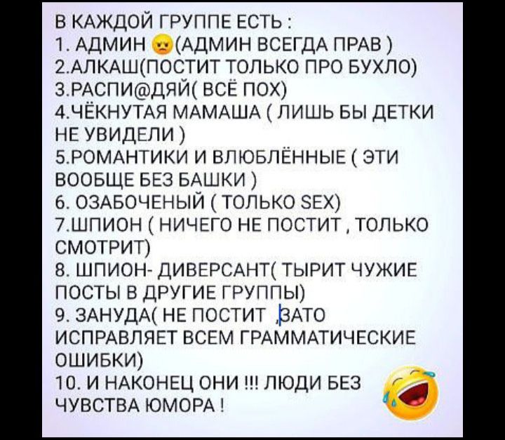 в КАЖДОЙ ГРУППЕ ЕСТЬ 1 АДМИН _ АДМИН ВСЕГДА ПРАВ 2АЛКАШПОСТИТ только ПРО БУХЛО ЗРАСПИДЯЙ ВСЁ ПОХ АЧЁКНУТАЯ МАМАША лишь вы ДЕТКИ НЕ УВИДЕЛИ 5_РОМАНТИКИ и ВПЮБЛЁННЫЕ эти ВООБЩЕ БЕз БАШКИ 6 ОЗАБОЧЕНЫЙ только зЕХ 7шпион НИЧЕГО НЕ поститтолыо СМОТРИТ шпион ДИВЕРСАНТ тырит ЧУЖИЕ посты В ДРУГИЕ ГРУППЫ 9 3АНУДА НЕ постит ЗАТО ИСПРАВЛЯЕТ ВСЕМ ГРАММАТИЧЕСКИЕ ОШИБКИ то и НАКОНЕЦ они ш люди БЕЗ ЧУВСТВА ЮМОРА