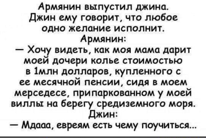 Армянин выпустил джина Джин ему говорит что любое одно желание исполнит Армянин Хочу видеть как моя мама дарит моеи дочери колье стоимостью в 1млн долларов купленного с ее месячной пенсии сидя в моем мерседесе при паркованном у моей виллы на берегу средиземного моря Джин Мдааа евреям есть чему поучиться