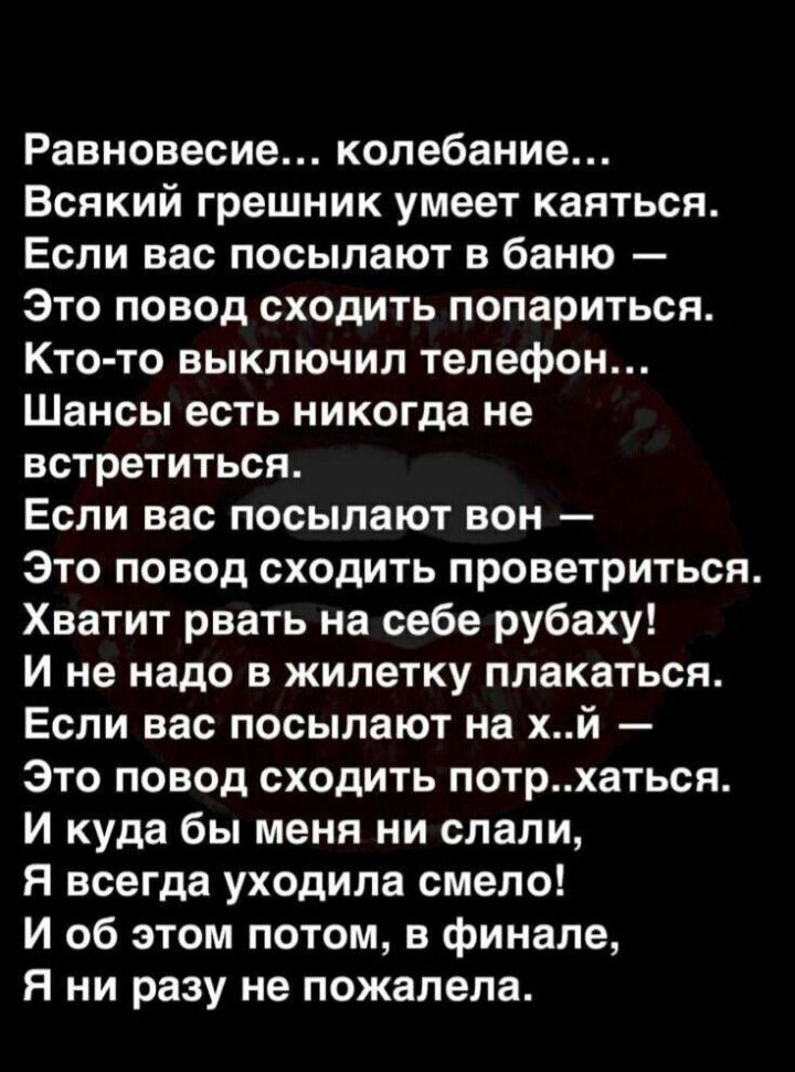Равновесие... Колебание... Всякий грешник умеет каяться. Если вас посылают в баню  это повод сходить попариться. Ктото выключил телефон... Шансы есть никогда не встретиться. Если вас посылают вон  это повод сходить проветриться. Хватит рвать на себе рубаху! И не надо в жилетку плакаться. Если вас посылают на х..й  это повод сходить потр..хаться. И куда бы меня ни слали, я всегда уходила смело! И об этом потом, в финале, я ни разу не пожалела.