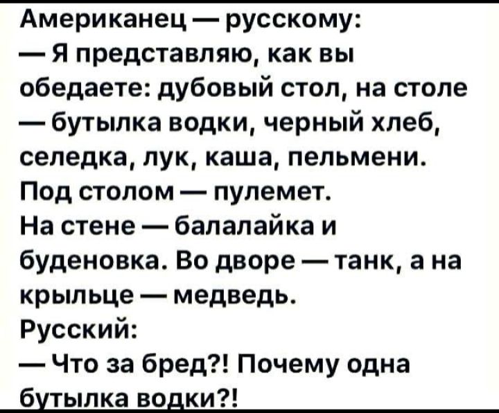 Американец  русскому:  я представляю, как вы обедаете: дубовый стол, на столе  бутылка водки, черный хлеб, селедка, лук, каша, пельмени. Под столом  пулемет. На стене  балалайка и буденовка. Во дворе  танк, а на крыльце  медведь. Русский:  что за бред?! Почему одна бутылка водки?!