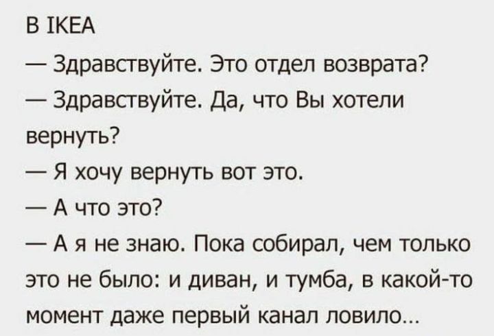 В 1кеа  здравствуйте. Это отдел возврата?  Здравствуйте. Да, что вы хотели вернуть?  Я хочу вернуть вот это.  А что это?  Ая не знаю. Пока собирал, чем только это не было: и диван, и тумба, в какойто момент даже первый канал ловило...