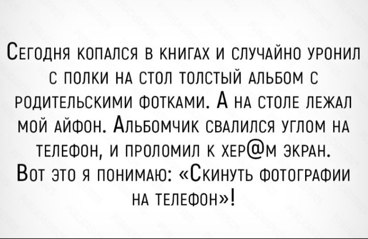 СЕГОДНЯ КОПАЛСЯ в КНИГАХ и СЛУЧАЙНО уронил полки НА ОТОл толстый Альвом РОДИТЕЛЬСКИМИ ФОТКАМИ А НА СТОЛЕ ЛЕЖАП МОЙ АЙФОН Альвомчик СВАЛИЛСЯ углом НА ТЕЛЕФОН и ПРОЛОМИЛ к ХЕРМ ЭКРАН ВОТ это я ПОНИМАЮ Скинуть ФОТОГРАФИИ НА ТЕЛЕФОН