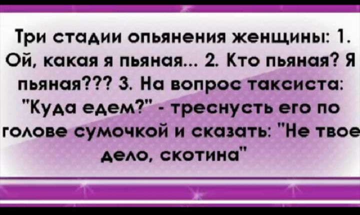Три стадии опьянения женщины 1 Ой какая я пьяная 2 Кто пьяная Я пьяная 3 На вопрос таксиста Куда едем треснусть его по гОАове сумочкой и сказать Не твое АеАо скотина