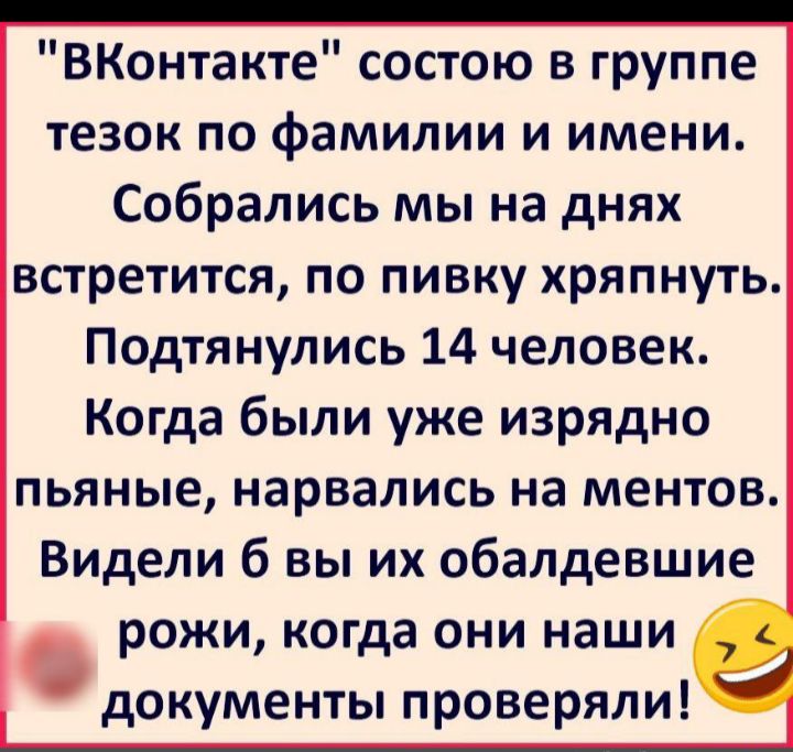 ВКонтакте состою в группе тезок по фамилии и имени Собрались мы на днях встретится по пивку хряпнуть Подтянулись 14 человек Когда были уже изрядно пьяные нарвались на ментов Видели б вы их обалдевшие рожи когда они наши документы проверяли