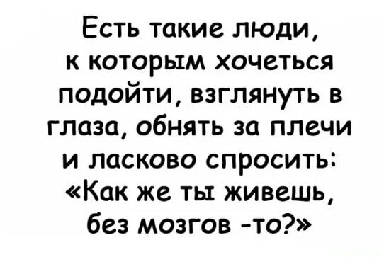 Есть такие люди к которым хочеться подойти взглянуть в глаза обнять за плечи и ласково спросить Как же ты живеШЬ без мозгов то