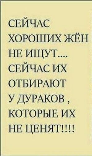 СЕЙЧАС хороших жЁн НЕ ищут СЕЙЧАС их ОТБИРАЮТ У ДУРАКОВ КОТОРЫЕ их НЕ ЦЕНЯТ
