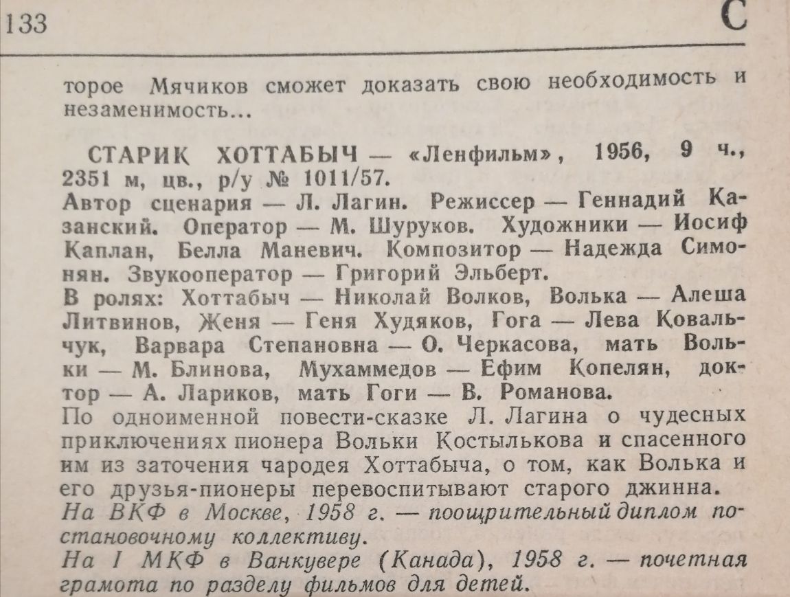 1133 ___________________________ торое Мячиков сможет доказать свою необходимость и незаменимость СТАРИК ХОТТАБЬЧ Ленфильм 1956 9 М 2351 м цв ру 101157 Автор сценария Л Лагин Режиссер Геннадий Ка занский Оператор м Шуруков Художники _ Иосиф Каплан Белла Маневич Композитор Надежда Симо нян Звукооператор _ Григорий Эльберт В ролях Хоттабыч Николай Волков Волька _ Алеша Липинов Женя _ Геня Худяков Го