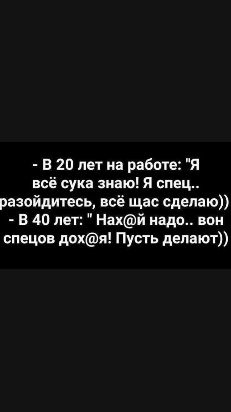 В 20 лет на работе Я всё сука знаю Я спец разойдитесь всё щас сделаю В 40 лет Нахй надо вон спецов дохя Пусть делают