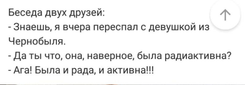 Беседа двух друзей 4х Знаешь я вчера переспал с девушкой из Чернобыля Да ты что она наверное была радиактивна Ага Была и рада и активна