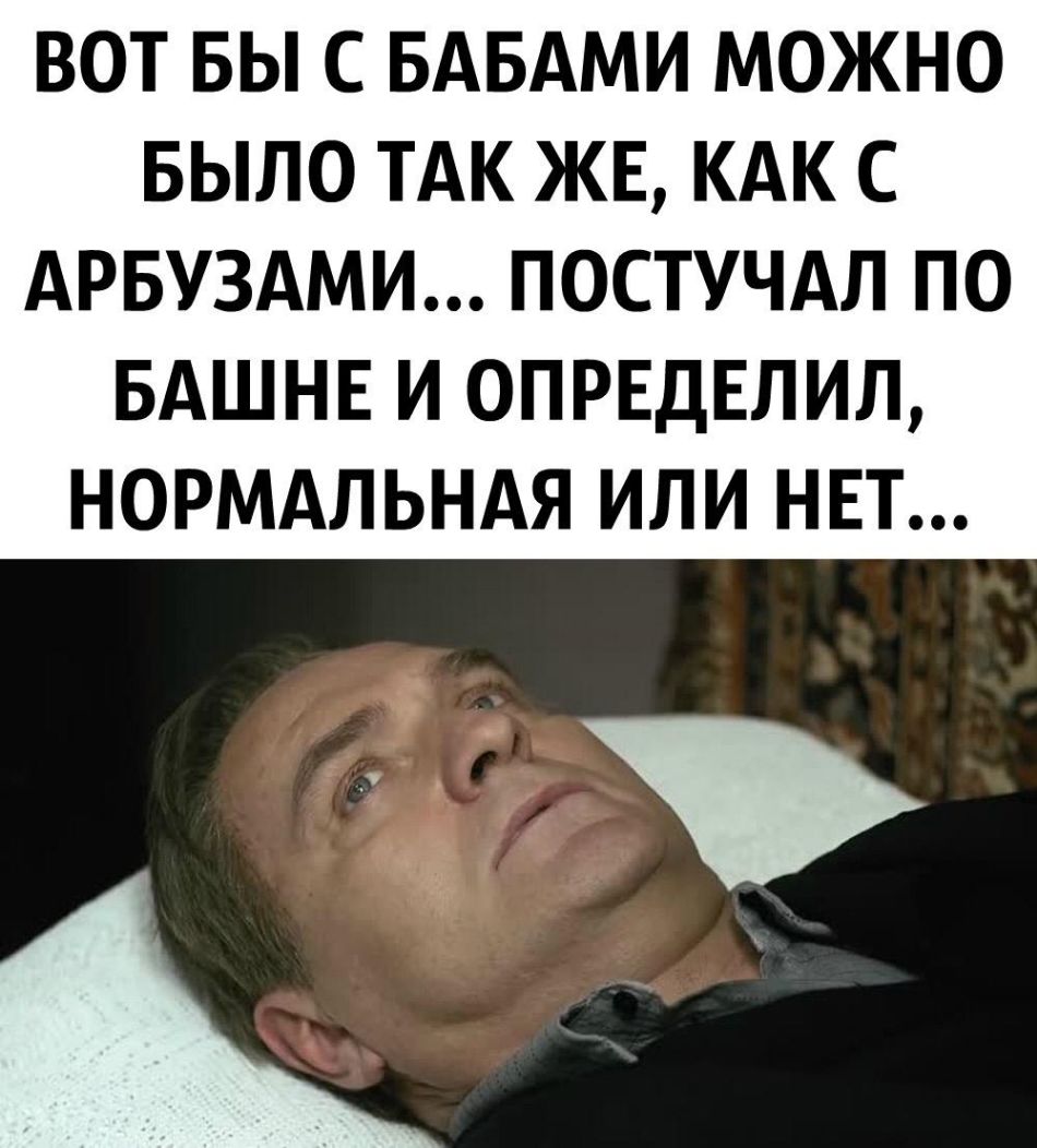ВОТ БЫ С БАБАМИ МОЖНО БЫЛО ТАК ЖЕ КАК С АРБУЗАМИ ПОСТУЧАЛ ПО БАШНЕ И 0ПРЕДЕЛИЛ НОРМАЛЬНАЯ ИЛИ НЕТ