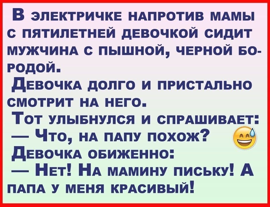 В ЭЛЕКТРИЧКЕ НАПРОТИВ МАМЫ С ПЯТИЛЕТНЕЙ дЕВОЧКОЙ СИДИТ МУЖЧИНА С ПЫШНОЙ ЧЕРНОЙ БО РОДОЙ дЕВОЧКА дОПГО И ПРИСТАЛЬНО СМОТРИТ НА НЕГО Тот улывнупся и СПРАШИВАЕт Что НА ПАПУ похож дЕВОЧКА овижвнно НЕТ НА МАМИНУ письку А ПАПА У меня КРАсивый