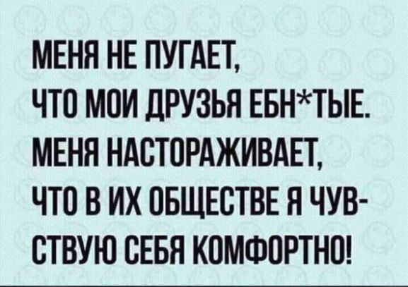 МЕНЯ НЕ ПУГАЕТ ЧТО МОИ ЛРУЗЬЯ ЕБНТЫЕ МЕНЯ НАСТОРАЖИВАЕТ ЧТО В ИХ ПБЩЕСТВЕ Я ЧУВ СТВУЮ СЕБЯ КОМФПРТНП
