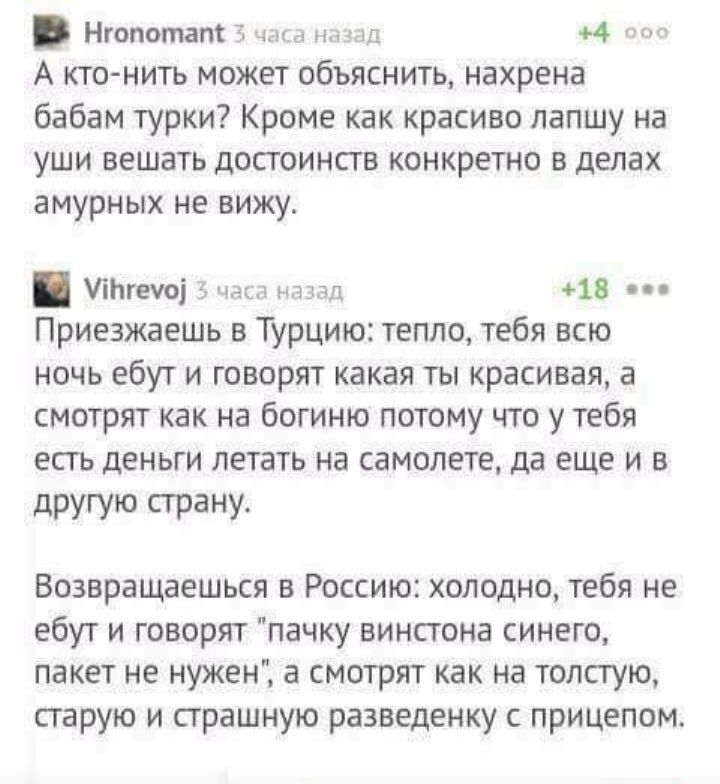 Нгопотат чым нпщ 4 А кто нить может объяснить нахрена бабам турки Кроме как красиво лапшу на уши вешать достоинств конкретно в делах амурных не вижу УіЬгеуоі 5 Нас НАЗАД 4 18 Приезжаешь в Турцию тепло тебя всю ночь ебут и говорят какая ты красивая а смотрят как на богиню потому что у тебя есть деньги летать на самолете да еще и в другую стану Возвращаешься в Россию холодно тебя не ебут и говорят п