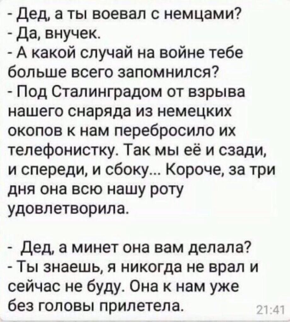 дед а ты воевал с немцами Да внучек А какой случай на войне тебе больше всего запомнился Под Сталинградом от взрыва нашего снаряда из немецких окопов к нам перебросило их телефонистку Так мы её и сзади и спереди и сбоку Короче за три дня она всю нашу роту удовлетворила Дед а минет она вам делала Ты знаешь я никогда не врал и сейчас не буду Она к нам уже без головы прилетела