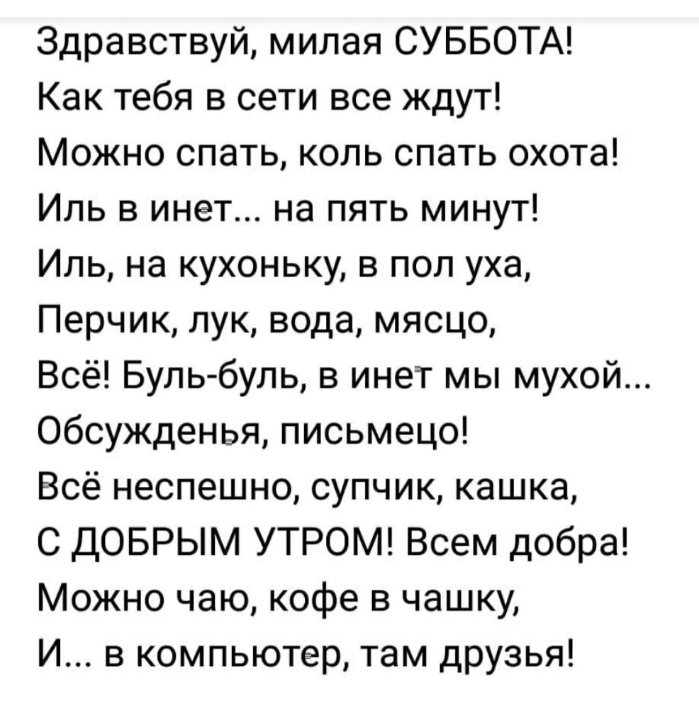 Здравствуй милая СУББОТА Как тебя в сети все ждут Можно спать коль спать охота Иль в инет на пять минут Иль на кухоньку в пол уха Перчик лук вода мясцо Всё Бульбуль в инет мы мухой Обсужденья письмецо Всё неспешно супчик кашка С ДОБРЫМ УТРОМ Всем добра Можно чаю кофе в чашку И в компьютер там друзья