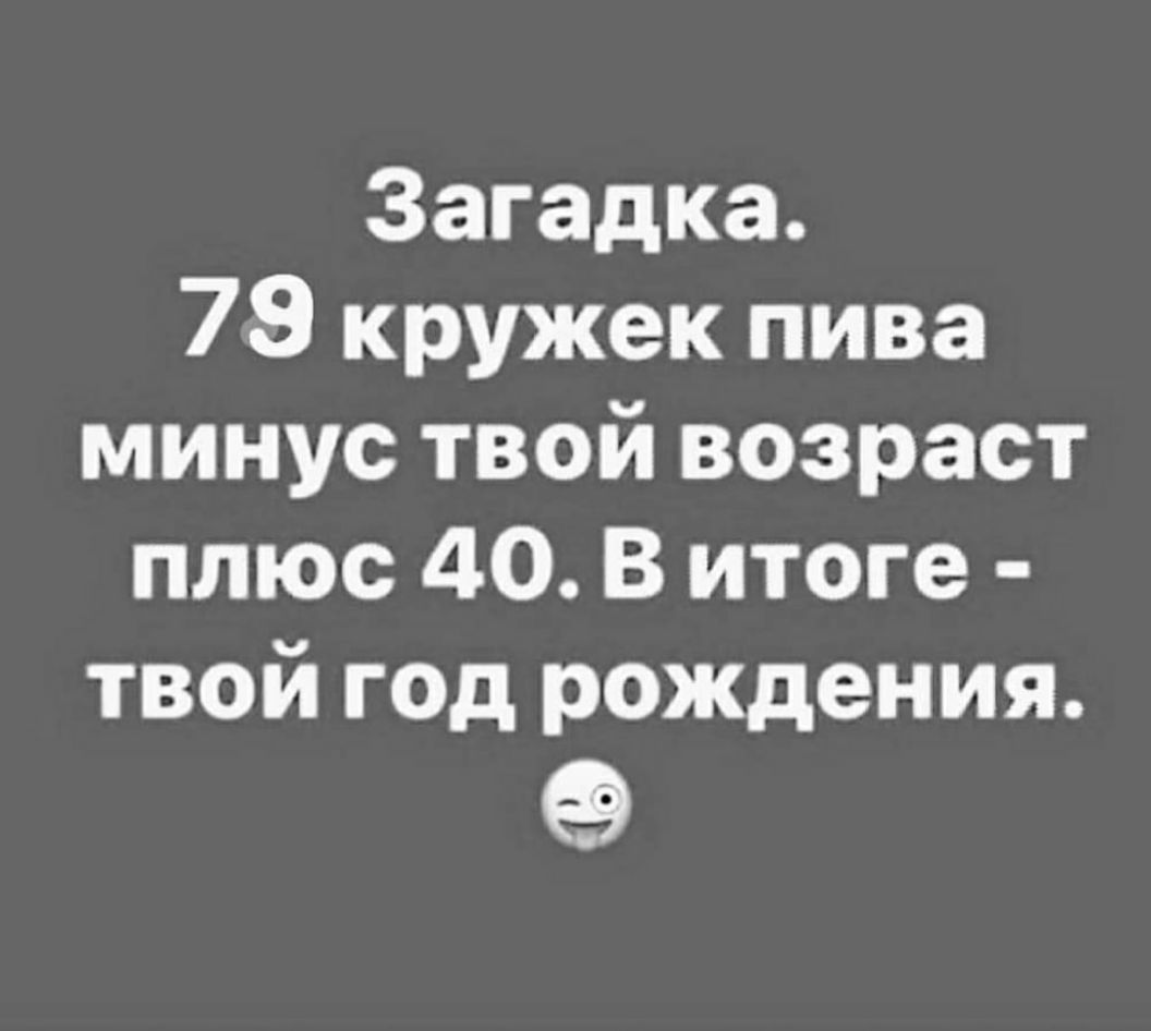 Загадка 79 кружек пива минус твой возраст плюс 40 В итоге твой год рождения 9