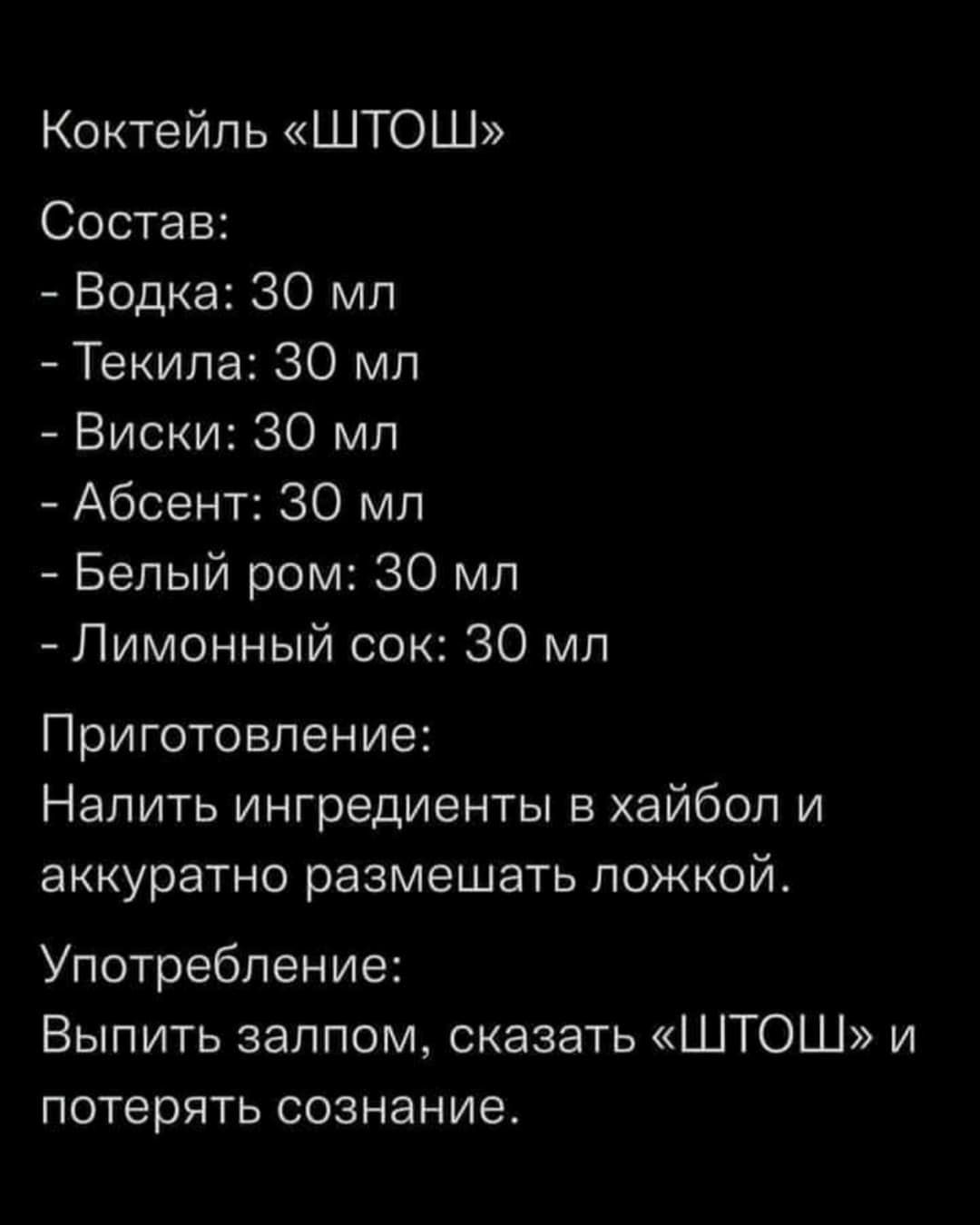 Коктейль ШТОШ Состав Водка 30 мл Текила 30 мл Виски 30 мл Абсент 30 мл Белый ром 30 мл Лимонный сок 30 мл Приготовление Налить ингредиенты в хайбол и аккуратно размешать ложкой Употребление Выпить залпом сказать ШТОШ и потерять СОЗНЭНИЭ