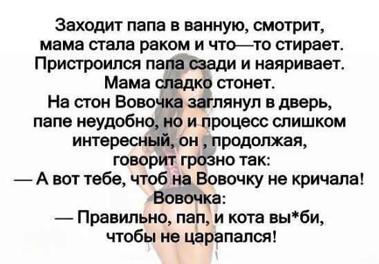 Заходит папа в ванную смотрит мама стала раком и чтото стирает Пристроился папа сзади и наяривает Мама сладко стонет На стон Вовочка заглянул в дверь папе неудобно но и процесс слишком интересный он продолжая говорит грозно так _ А вот тебе чтоб на Вовочку не кричала Вовочка Правильно пап и кота выби чтобы не царапался