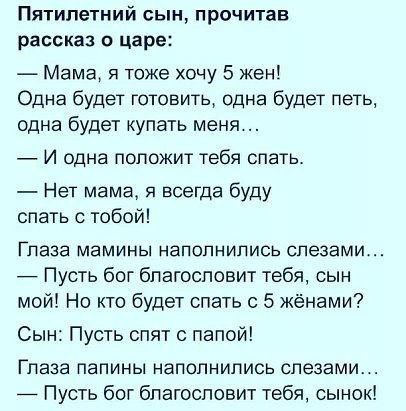 Пятилетний сын прочитав рассказ о царе Мама я тоже хочу 5 жен Одна будет готовить одна будет петь одна будет купать меня И одна положит тебя спать Нет мама я всегда буду спать с тобой ГПЭЗЗ МЭМИНЫ НаПОПНИПИСЬ СПЭЗЭМИ _ Пусть бог благословит тебя сын мой Но кто будет спать с 5 жёнами Сын Пусть спят с папой Глаза папины наполнились слезами 7 Пусть бог благословит тебя сынок