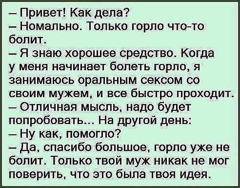 Привет Как дела Номально Только горло чтото болит Я знаю хорошее средство Когда у меня начинает болеть горло я занимаюсь оральным сексом со своим мужем и все быстро проходит Отличная мысль надо будет попробовать На другой день Ну как помогло Да спасибо большое горло уже не болит Только твой муж никак не мог поверить что это была твоя идея