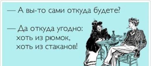 А вы то сами откуда будете Аа откуда угодно хоть из рюмок хоть из стаканов