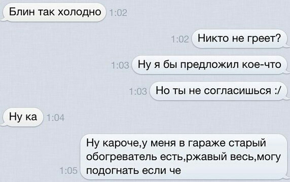 Блин так холодно Никто не греет Ну я бы предложил кое что Но ты не согласишься Ну ка Ну карочеу меня в гараже старый обогреватель естьржавый весьмогу ПОДОГНЭТЬ если че