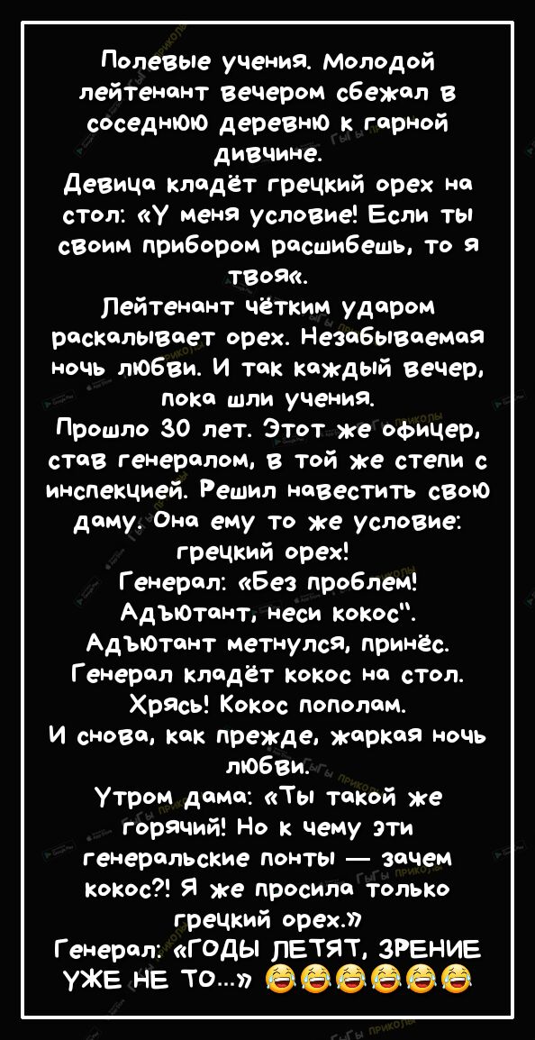 Полевые учения Молодой лейтенант вечером сбежал в соседнюю деревню к гарной дивчине девица кладёт гречкий орех на стол у меня условие Если ты своим прибором расшибешь то я ТВоЯ Лейтенант чётким ударом раскалывает орех Незабываемая ночь любви И так каждый вечер пока шли учения Прошло 30 лет Этот же офицер став генералом в той же степи с инспекцией Решил навестить свою даму Она ему то же условие гре