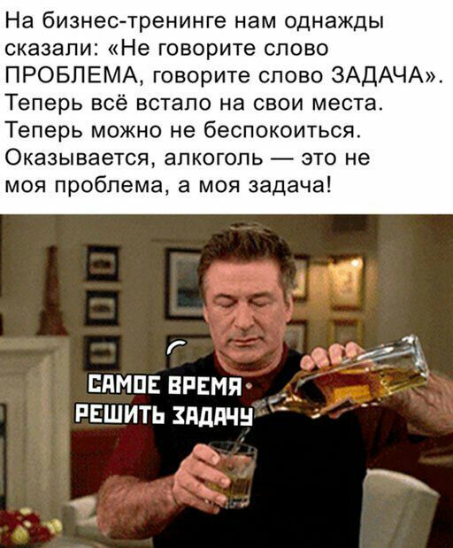 На бизнес тренинге нам однажды сказали Не говорите слово ПРОБЛЕМА говорите олово ЗАДАЧА Теперь всё встало на свои места Теперь можно не беспокоиться Оказывается алкоголь это не моя проблема а моя задача дитёх ямш время РЕшитьздддчн Ъ