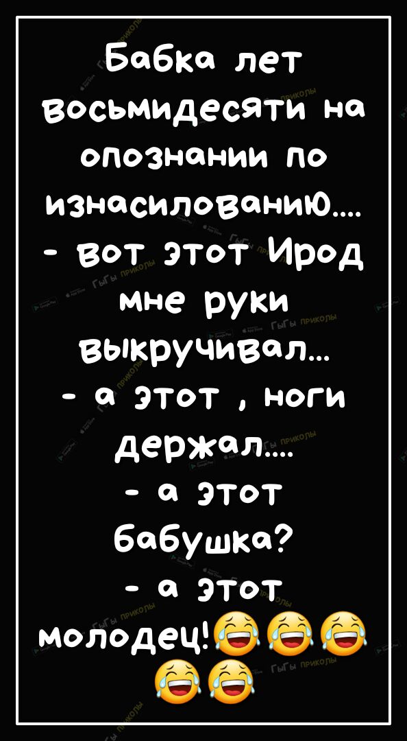 Бабке лет восьмидесяти на опознании ПО изнасиловании вот этот Ирод мне руки выкручивая а этот ноги держал ЭТОТ бабушке а этот молодеЩё