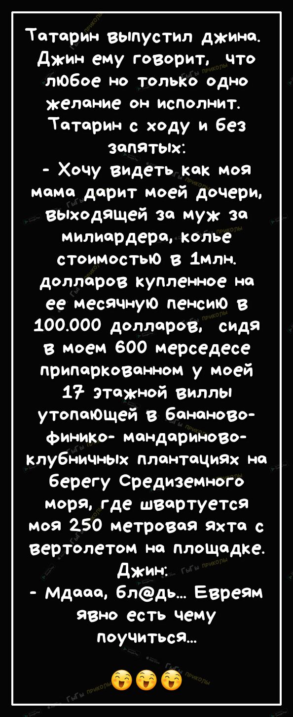 Тоторин выпустил джина Джин ему говорит что любое но тольКо одно желание он исполнит Тоторин с ходу и без запятых Хочу видеть как моя мама дорит моей дочери вьпходящей за муж за милиордеро колье стоимостью в 1млн доллоров купленное но ее месячную пенсию в 100000 доллоров сидя в моем 600 мерседесе припоркозонном у моей 17 этожной виллы утопающей в бананово финико мандариново клубничньпх плонтоциях 