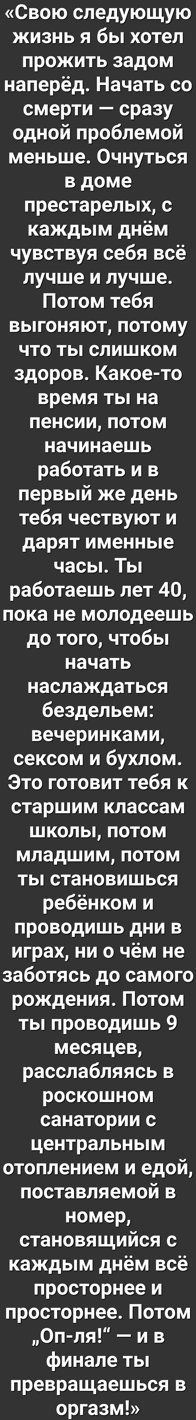 Свою следующую жизнь я бы хотел прожить задом наперёд Начать со смерти сразу одной проблемой меньше Очнуться в доме престарелых с каждым днём чувствуя себя всё лучше и лучше Потом тебя выгоняют потому что ты слишком здоров Какое то время ты на пенсии потом начинаешь работать и в первый же день тебя чествуют и дарят именные часы Ты работаешь лет 40 пока не молодеешь до того чтобы начать наслаждатьс