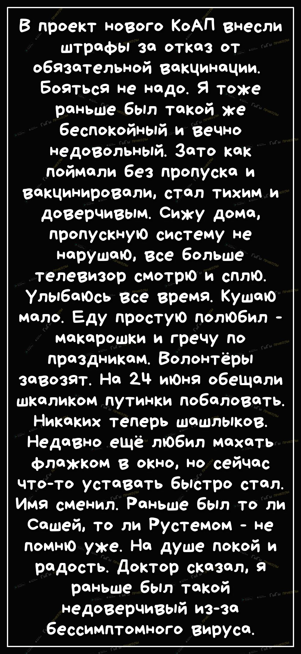 В проект нового КоАП внесли штрафы за отказ от обязательной вакцинации Бойться не надо Я Тоже раньше был такой же беспокойный и вечно Недовольный Зато как поймали без пропуска и вакцинировали стал тихим и доверчивым Сижу домо пропускную систему не нарушаю все больше телевизор смотрю и сплю Улыбаюсь все время Кушаю мало Еду простую полюбил макарошки и гречу по праздникам Волонтёры завозят На 21 июн