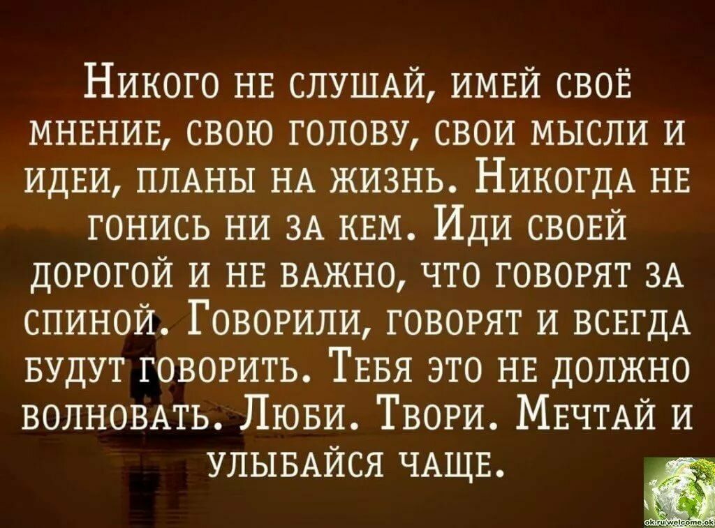 Никого НЕ СЛУШАЙ ИМЕЙ СВОЁ МНЕНИЕ свою голову СВОИ мысли И ИДЕИ ПЛАНЫ НА ЖИЗНЬ НИКОГДА НЕ ГОНИСЬ НИ 3А КЕМ ИДИ СВОЕЙ дорогой И НЕ ВАЖНО что говорят 3А спиной ГОВОРИПИ говорят И ВСЕГДА БУДУТ ГОВОРИТЬ ТЕБЯ это НЕ ДОЛЖНО ВОЛНОВАТЬ ЛЮВИ ТВОРИ МЕЧТАЙ И УЛЫБАЙСЯ ЧАЩЕ
