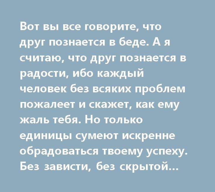 Вот вы все говорите что друг познается в беде А я считаю что друг познается в радости ибо каждый человек без всяких проблем пожалеет и скажет как ему жаль тебя Но только единицы сумеют искренне обрадоваться твоему успеху Без зависти без скрытой