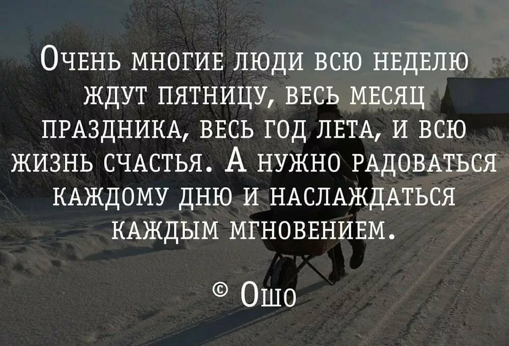 ОЧЕНЬ МНОГИЕ люди всю НЕДЕЛЮ ждут пятницу ВЕСЬ МЕсяц ПРАЗДНИКА ВЕСЬ год ЛЕТА И всю ЖИЗНЬ СЧАСТЬЯ А НУЖНО РАДОВАТЬСЯ КАЖДОМУ дню И НАСПАЖДАТЬСЯ КАЖДЫМ МГНОВЕНИЕМ Ошо