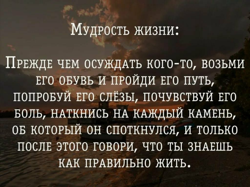 Мудрость жизни ПРЕЖДЕ ЧЕМ ОСУЖДАТЬ кого то возьми Его овувь и пройди ЕГО путь попровуй Его слёзы почувствуй Его БОЛЬ НАТКНИСЬ НА КАЖДЫЙ КАМЕНЬ ов который ОН споткнулся И только ПОСЛЕ этого говори что ты ЗНАЕШЬ КАК ПРАВИЛЬНО жить