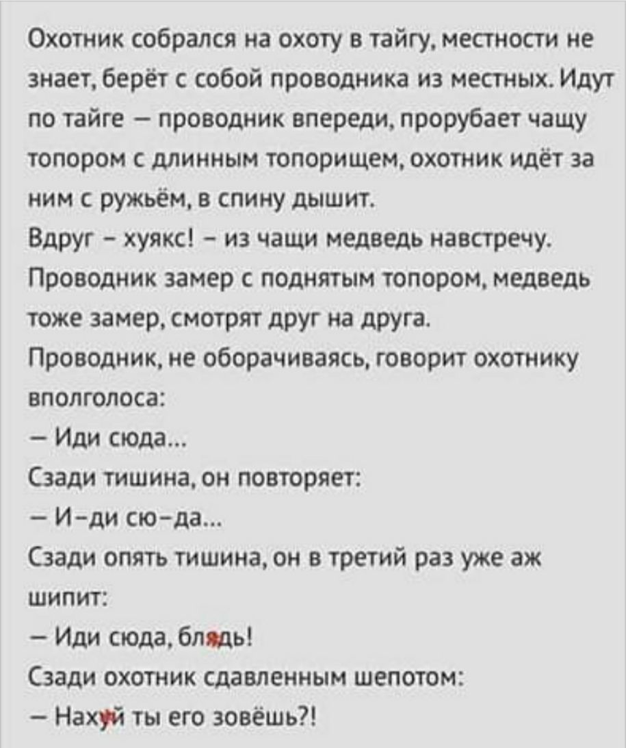 Охотник собрался на охоту в тайгу местности не знает берёт с собой проводника из местных Идут по тайге проводник впереди прорубает чащу топором с длинным топорищем охотник идёт за ним ружьём в спину дышит Вдруг хуякс из чащи медведь навстречу Проводник замер с поднятым топором медведь тоже замер смотрят друг на друга Проводник не оборачиваясь говорит охотнику вполголоса Иди сюда Сзади тишина он по