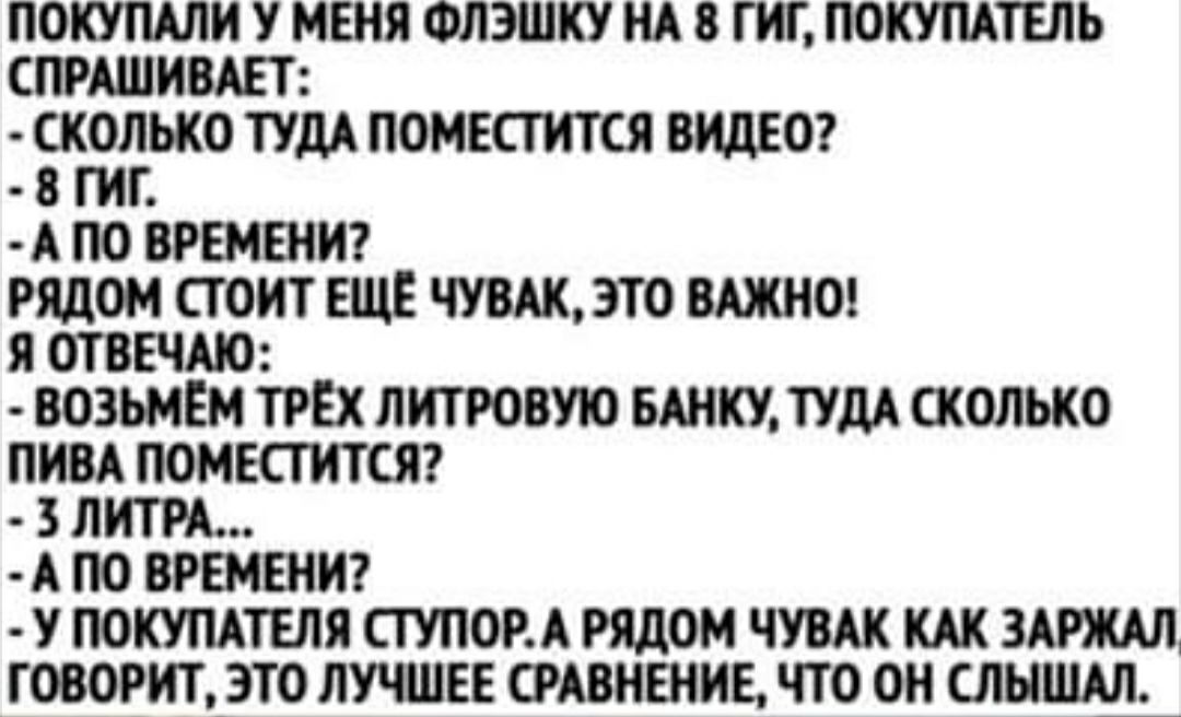 ПОКУПАЛИ У МЕНЯ ФЛЭШКУ НА 8 ГИГ ПОКУПАТЕЛЬ СПРАШИВАЕТ ЁКГОПЬКО ТУДА ПОМЕСТИТ СЯ ВИДЕО А ПО ВРЕМЕНИ РЯДОМ СТОИТ ЕЩЕ ЧУВАКЭТО ВАЖНО Я ОТВЕЧАЮ ВОЗЬМЕМ ТРЁХ ПИТРОВУЮ БАНКУ ТУДА СКОЛЬКО ПИВА ПОМЕСТИТСЯ 3 ЛИТРА А ПО ВРЕМЕНИ У ПОКУПАТЕЛЯ СТУПОРА РЯДОМ ЧУВАК КАК ЗАРЖАД ГОВОРИТ ЭТО ЛУЧШЕЕ СРАВНЕНИЕ ЧТО ОН ШЫ