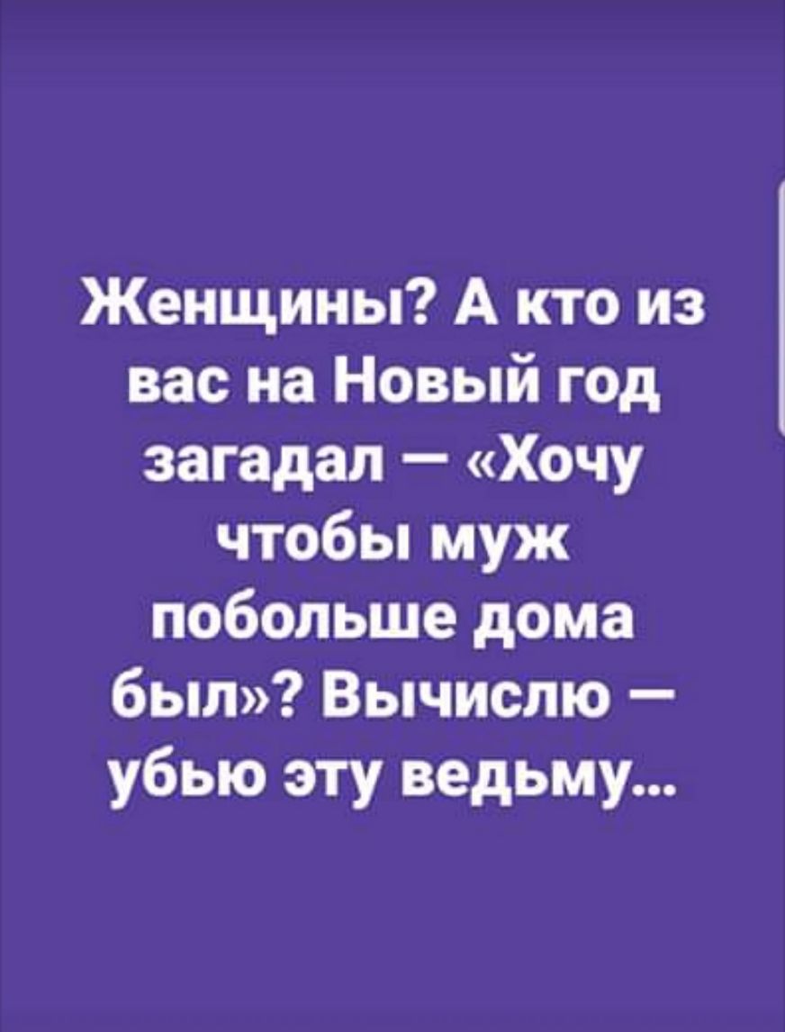 Женщины А кто из вас на Новый год загадал Хочу чтобы муж побольше дома был Вычислю убью эту ведьму