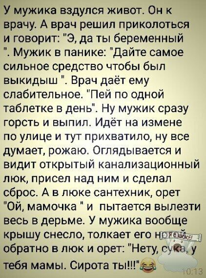 У мужика вздупся живот Он к врачу А врач решил приколоться и говорит 9 да ты беременный Мужик в панике Дайте самое сильное средство чтобы был выкидыш Врач даёт ему слабительное Пей по одной таблетке в день Ну мужик сразу горсть и выпил Идёт на измене по улице и тут прихватило ну все думает рожаю Оглядывается и видит открытый канализационный люк присел над ним и сделал сброс А в люке сантехник орет