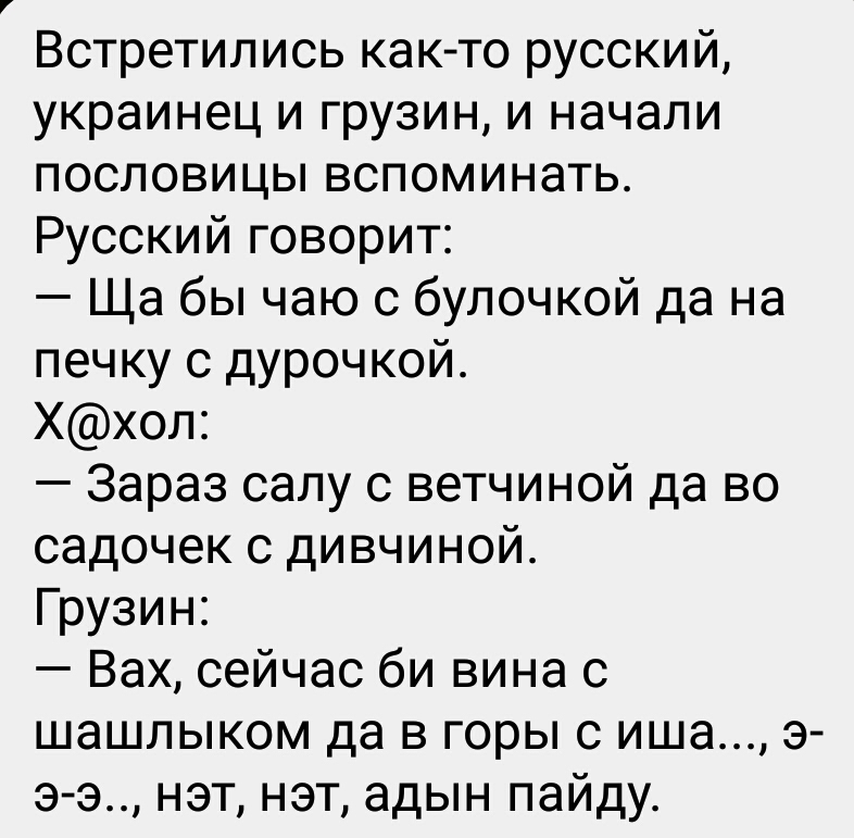Встретились как то русский украинец и грузин и начали пословицы вспоминать Русский говорит Ща бы чаю с булочкой да на печку с дурочкой Ххол Зараз салу с ветчиной да во садочек с дивчиной Грузин Вах сейчас би вина с шашлыком да в горы с иша э э э нэт нэт адын пайду